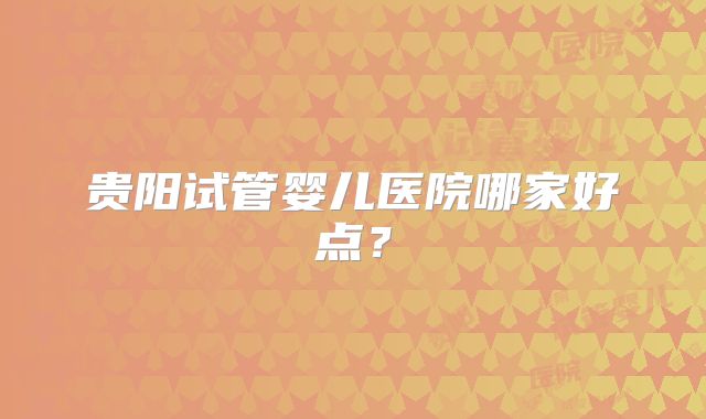 贵阳试管婴儿医院哪家好点？