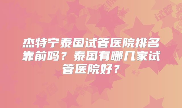 杰特宁泰国试管医院排名靠前吗？泰国有哪几家试管医院好？