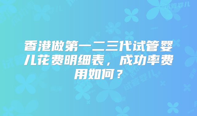 香港做第一二三代试管婴儿花费明细表，成功率费用如何？