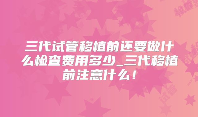 三代试管移植前还要做什么检查费用多少_三代移植前注意什么！