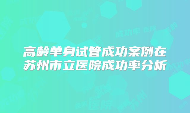 高龄单身试管成功案例在苏州市立医院成功率分析