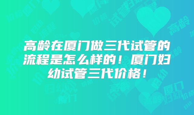 高龄在厦门做三代试管的流程是怎么样的！厦门妇幼试管三代价格！