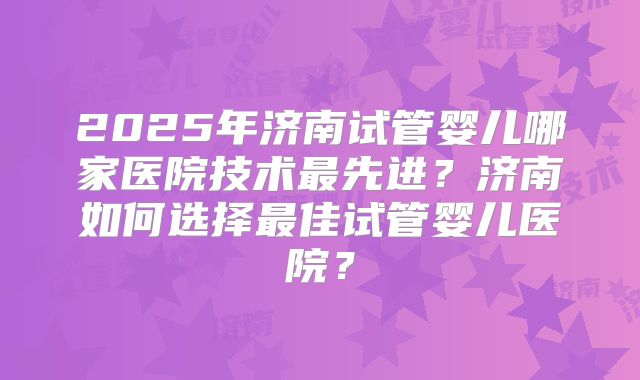 2025年济南试管婴儿哪家医院技术最先进？济南如何选择最佳试管婴儿医院？