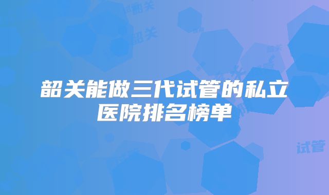 韶关能做三代试管的私立医院排名榜单