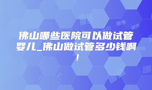佛山哪些医院可以做试管婴儿_佛山做试管多少钱啊！