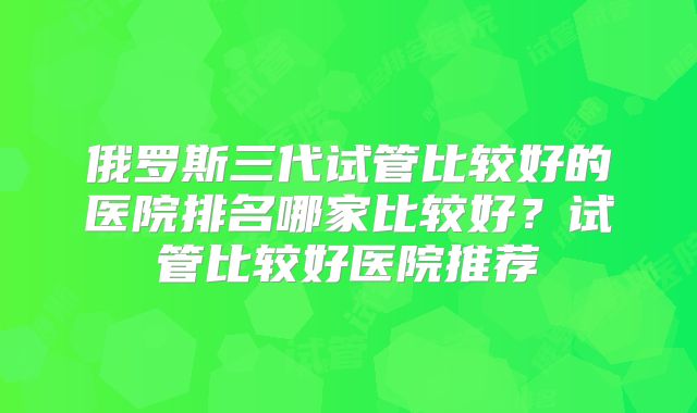 俄罗斯三代试管比较好的医院排名哪家比较好？试管比较好医院推荐