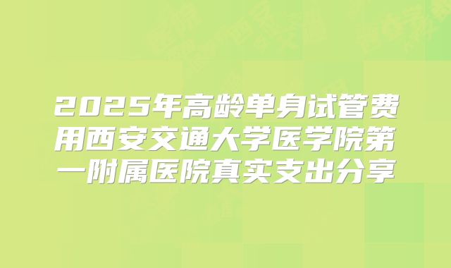 2025年高龄单身试管费用西安交通大学医学院第一附属医院真实支出分享