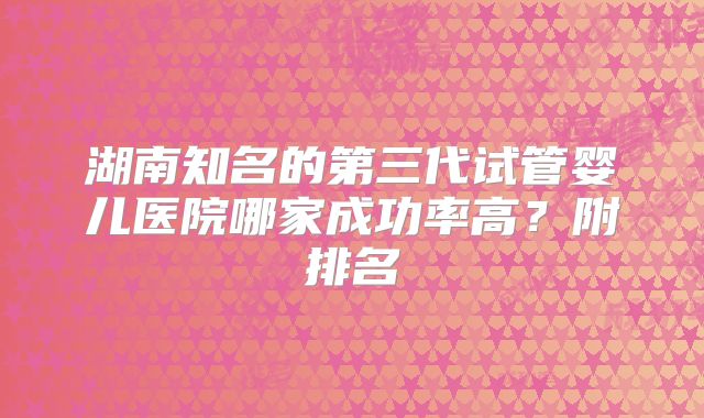 湖南知名的第三代试管婴儿医院哪家成功率高？附排名