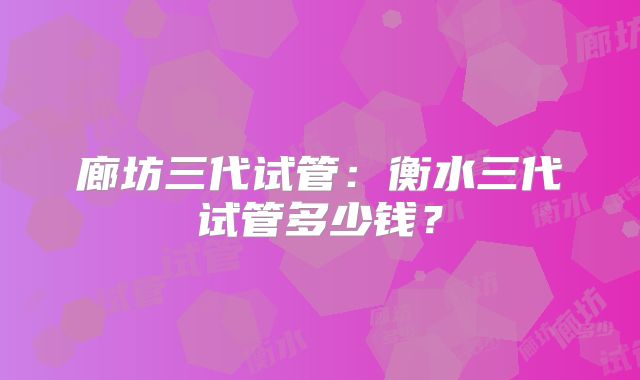 廊坊三代试管：衡水三代试管多少钱？