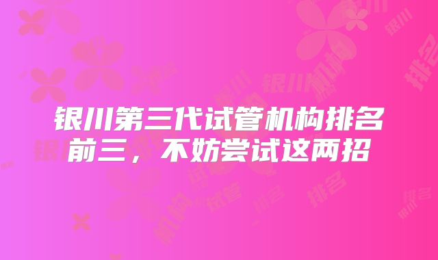 银川第三代试管机构排名前三，不妨尝试这两招