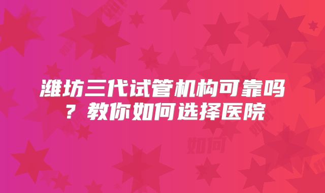 潍坊三代试管机构可靠吗？教你如何选择医院