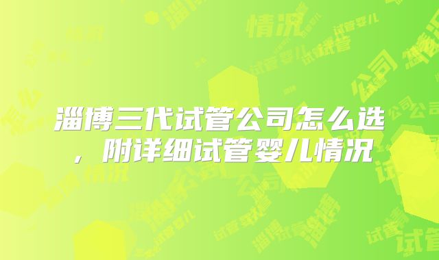 淄博三代试管公司怎么选，附详细试管婴儿情况