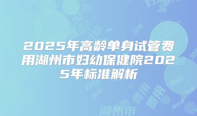 2025年高龄单身试管费用湖州市妇幼保健院2025年标准解析
