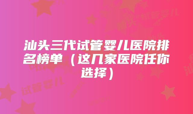 汕头三代试管婴儿医院排名榜单（这几家医院任你选择）