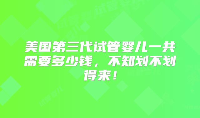 美国第三代试管婴儿一共需要多少钱，不知划不划得来！