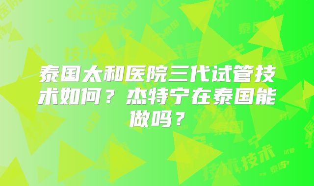 泰国太和医院三代试管技术如何？杰特宁在泰国能做吗？