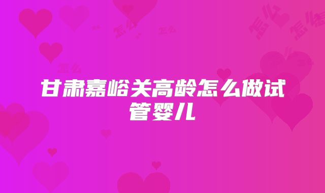甘肃嘉峪关高龄怎么做试管婴儿
