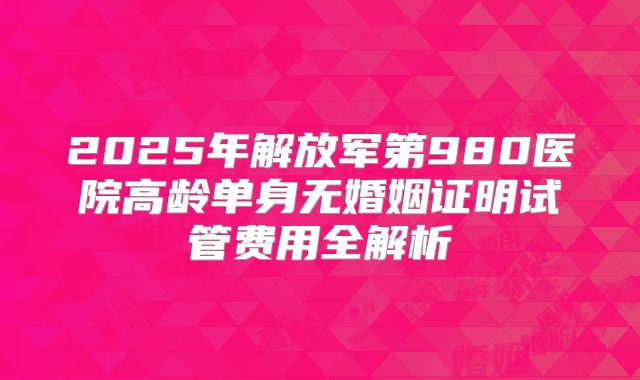 2025年解放军第980医院高龄单身无婚姻证明试管费用全解析