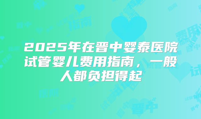 2025年在晋中婴泰医院试管婴儿费用指南，一般人都负担得起