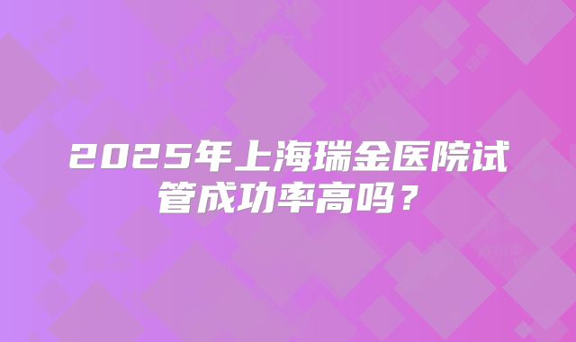 2025年上海瑞金医院试管成功率高吗？