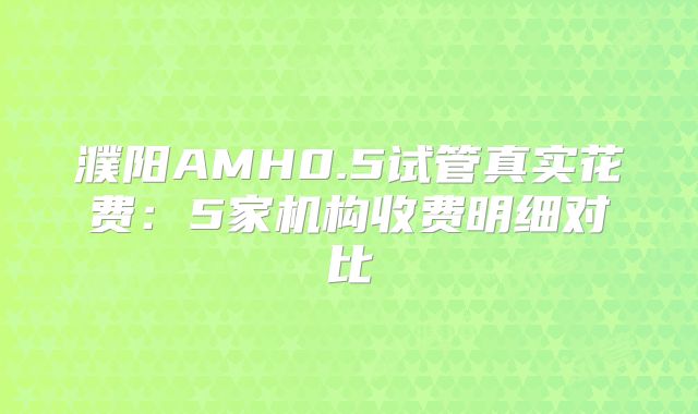 濮阳AMH0.5试管真实花费：5家机构收费明细对比