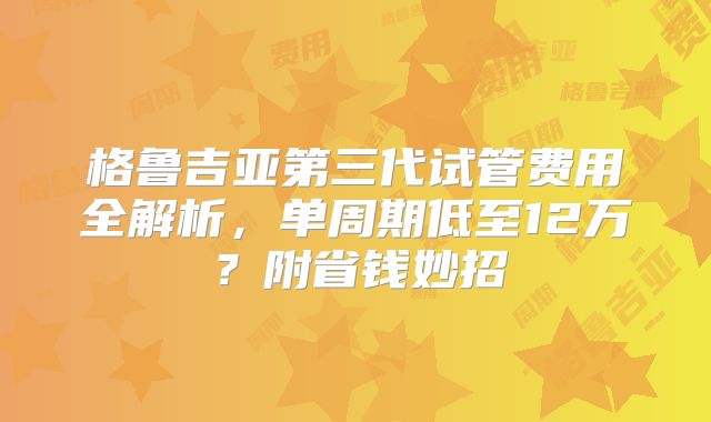 格鲁吉亚第三代试管费用全解析，单周期低至12万？附省钱妙招