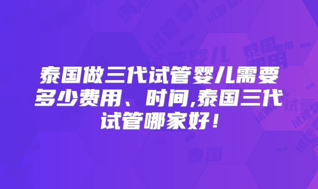泰国做三代试管婴儿需要多少费用、时间,泰国三代试管哪家好!