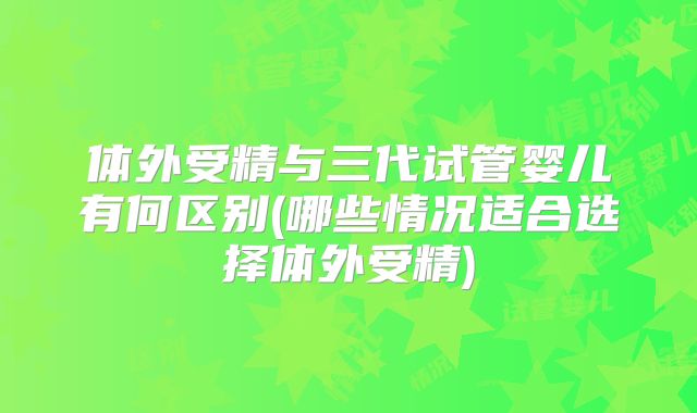 体外受精与三代试管婴儿有何区别(哪些情况适合选择体外受精)