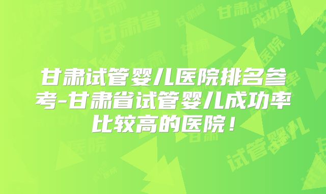 甘肃试管婴儿医院排名参考-甘肃省试管婴儿成功率比较高的医院！
