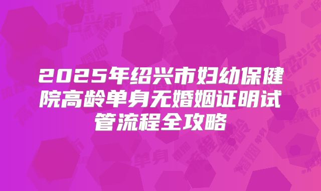 2025年绍兴市妇幼保健院高龄单身无婚姻证明试管流程全攻略
