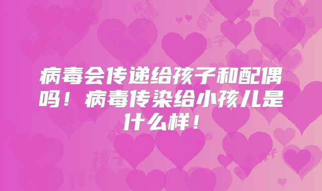 病毒会传递给孩子和配偶吗!病毒传染给小孩儿是什么样!