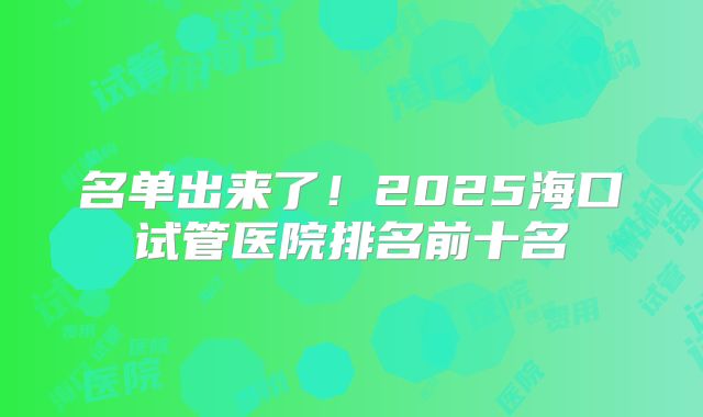 名单出来了!2025海口试管医院排名前十名