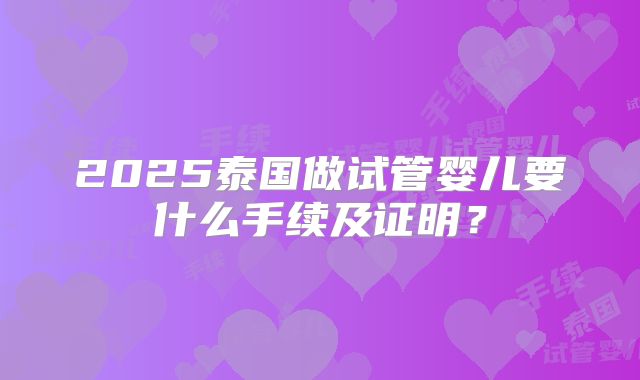 2025泰国做试管婴儿要什么手续及证明？