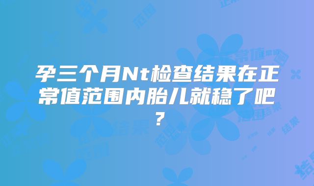 孕三个月Nt检查结果在正常值范围内胎儿就稳了吧?