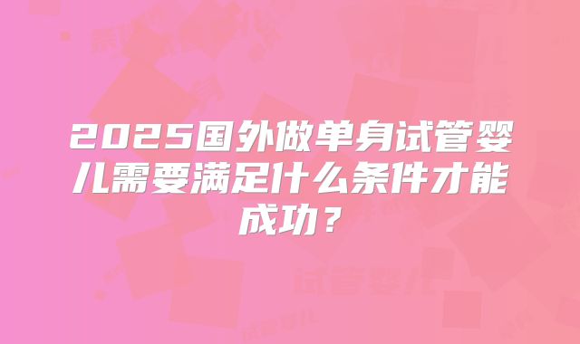 2025国外做单身试管婴儿需要满足什么条件才能成功?