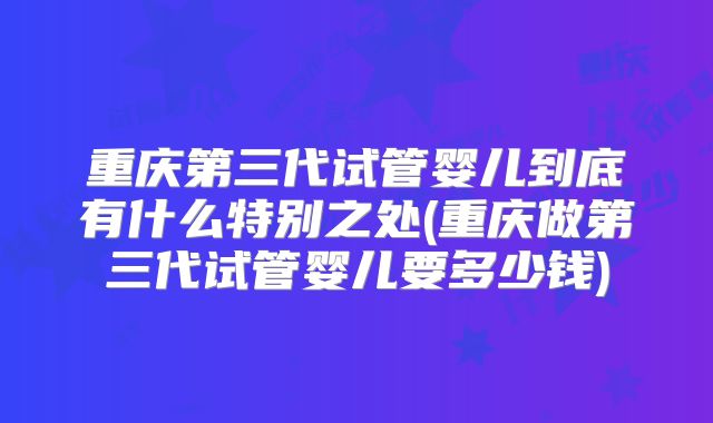 重庆第三代试管婴儿到底有什么特别之处(重庆做第三代试管婴儿要多少钱)