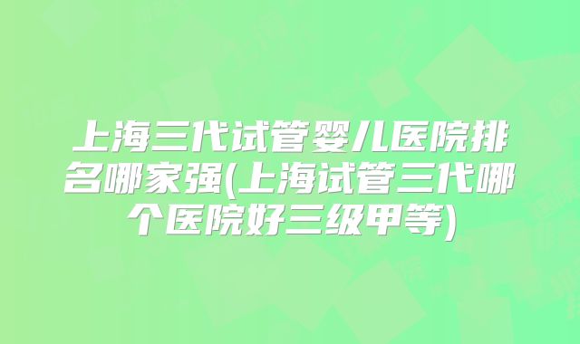 上海三代试管婴儿医院排名哪家强(上海试管三代哪个医院好三级甲等)