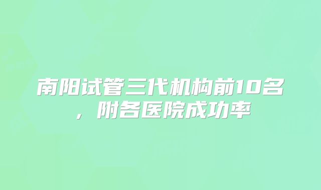 南阳试管三代机构前10名，附各医院成功率