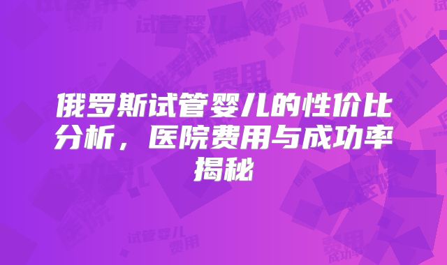 俄罗斯试管婴儿的性价比分析，医院费用与成功率揭秘
