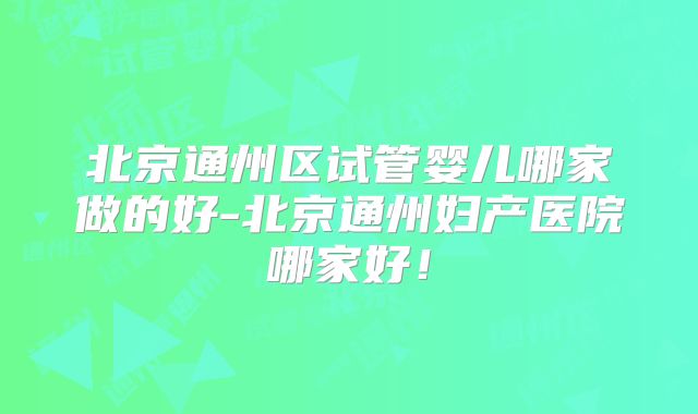 北京通州区试管婴儿哪家做的好-北京通州妇产医院哪家好!