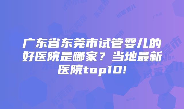 广东省东莞市试管婴儿的好医院是哪家？当地最新医院top10!