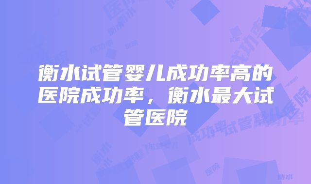 衡水试管婴儿成功率高的医院成功率，衡水最大试管医院