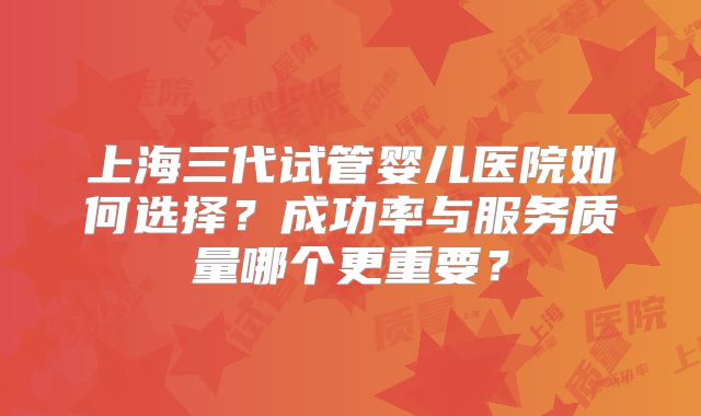 上海三代试管婴儿医院如何选择?成功率与服务质量哪个更重要?