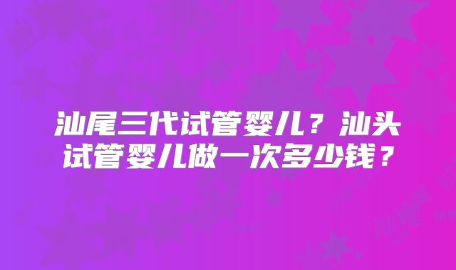 汕尾三代试管婴儿？汕头试管婴儿做一次多少钱？