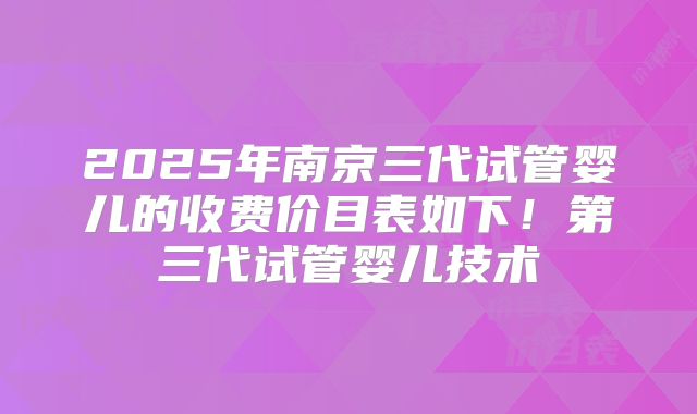 2025年南京三代试管婴儿的收费价目表如下！第三代试管婴儿技术