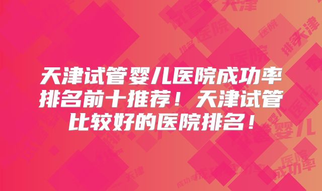 天津试管婴儿医院成功率排名前十推荐！天津试管比较好的医院排名！