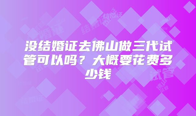 没结婚证去佛山做三代试管可以吗?大概要花费多少钱