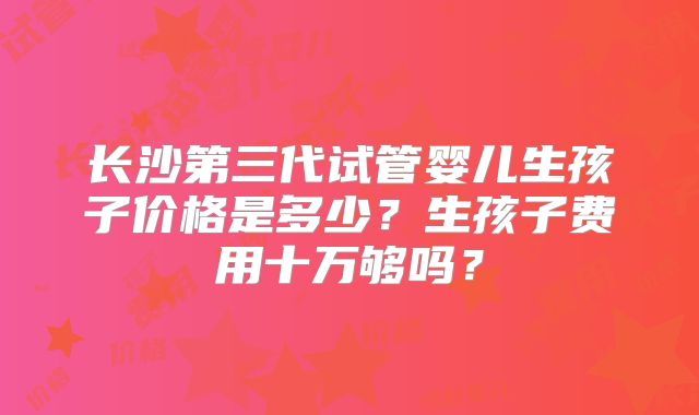 长沙第三代试管婴儿生孩子价格是多少？生孩子费用十万够吗？