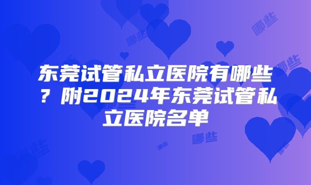 东莞试管私立医院有哪些？附2024年东莞试管私立医院名单