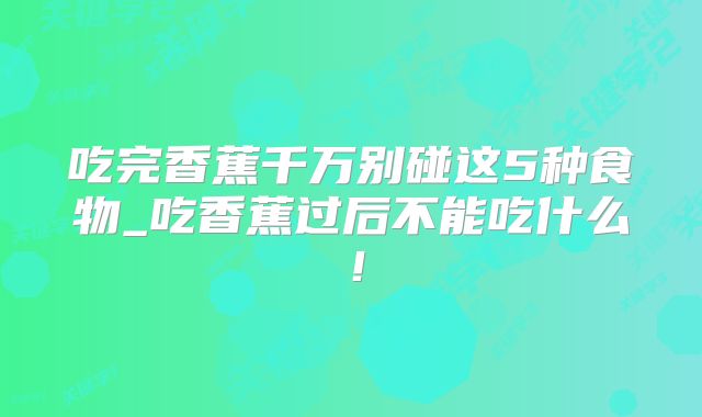 吃完香蕉千万别碰这5种食物_吃香蕉过后不能吃什么！